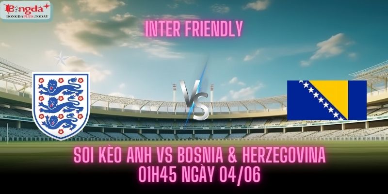 Soi Kèo Anh vs Bosnia & Herzegovina - Lúc 01h45 Ngày 04/06