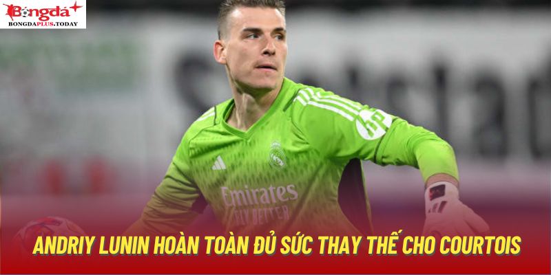 Andriy Lunin hoàn toàn đủ sức thay thế cho Courtois