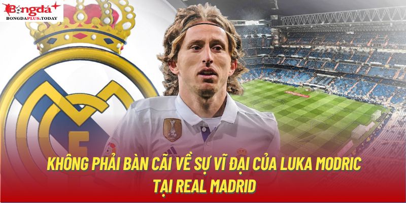 Không phải bàn cãi về sự vĩ đại của Luka Modric tại Real Madrid