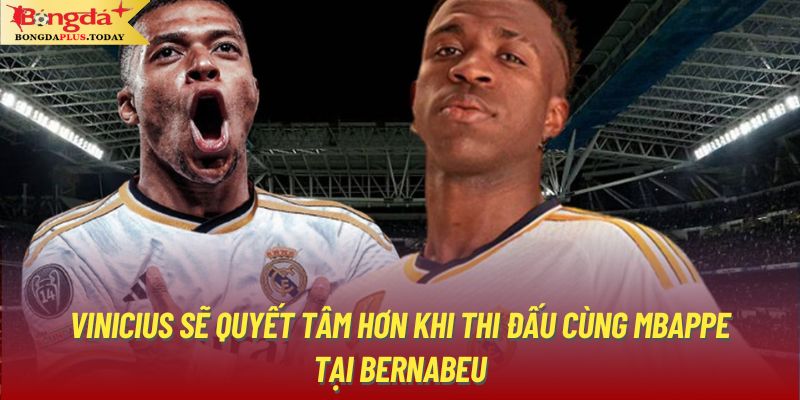 Vinicius sẽ quyết tâm hơn khi thi đấu cùng Mbappe tại Bernabeu